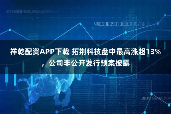 祥乾配资APP下载 拓荆科技盘中最高涨超13%，公司非公开发行预案披露