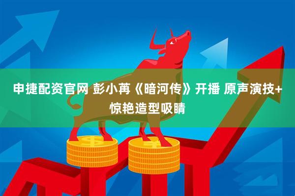 申捷配资官网 彭小苒《暗河传》开播 原声演技+惊艳造型吸睛