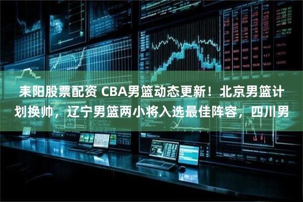 耒阳股票配资 CBA男篮动态更新！北京男篮计划换帅，辽宁男篮两小将入选最佳阵容，四川男
