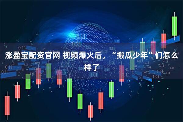 涨盈宝配资官网 视频爆火后，“搬瓜少年”们怎么样了