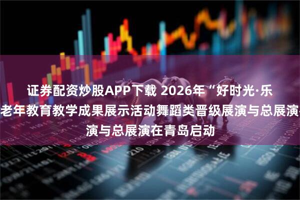 证券配资炒股APP下载 2026年“好时光·乐龄杯”全国老年教育教学成果展示活动舞蹈类晋级展演与总展演在青岛启动