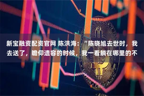 新宝融资配资官网 陈洪海：“陈晓旭去世时，我去送了，瞻仰遗容的时候，我一看躺在哪里的不