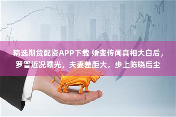 精选期货配资APP下载 婚变传闻真相大白后，罗晋近况曝光，夫妻差距大，步上陈晓后尘